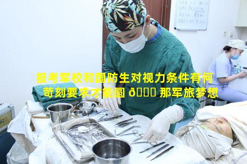 报考军校和国防生对视力条件有何苛刻要求才能圆 🐎 那军旅梦想